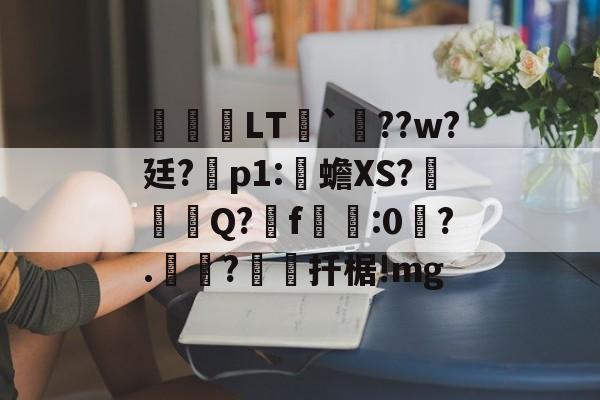 关于鹀暅塢LT纮`鱞??w?廷?拝p1:伒蟾XS?碋Q?揟f:0琙?.?棌扦椐!mg的信息